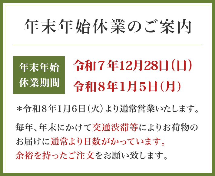 年末年始休業のご案内 年末年始休業期間 令和７年12月29日（月）～令和８年１月５日（月） ＊令和８年１月６日（火）より通常営業いたします 毎年、年末にかけて交通渋滞等によりお荷物のお届けに通常より日数がかっています。余裕を持ったご注文をお願い致します。